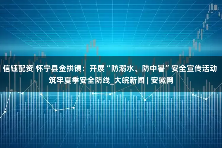 信钰配资 怀宁县金拱镇：开展“防溺水、防中暑”安全宣传活动 筑牢夏季安全防线_大皖新闻 | 安徽网