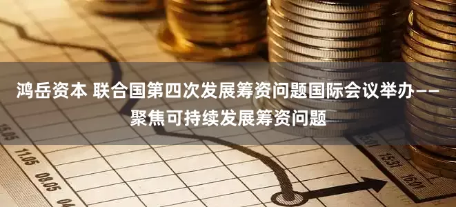 鸿岳资本 联合国第四次发展筹资问题国际会议举办——聚焦可持续发展筹资问题