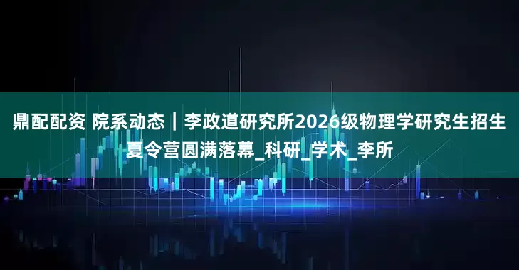 鼎配配资 院系动态｜李政道研究所2026级物理学研究生招生夏令营圆满落幕_科研_学术_李所