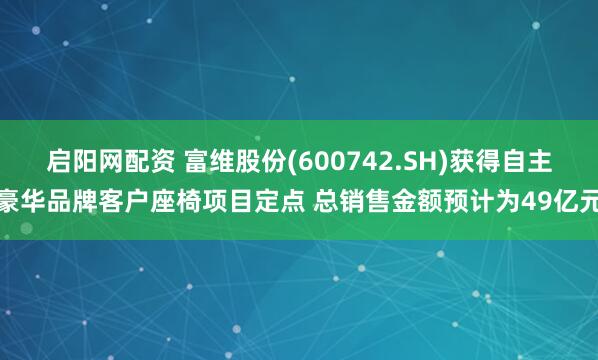 启阳网配资 富维股份(600742.SH)获得自主豪华品牌客户座椅项目定点 总销售金额预计为49亿元