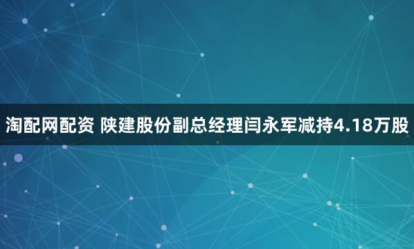 淘配网配资 陕建股份副总经理闫永军减持4.18万股