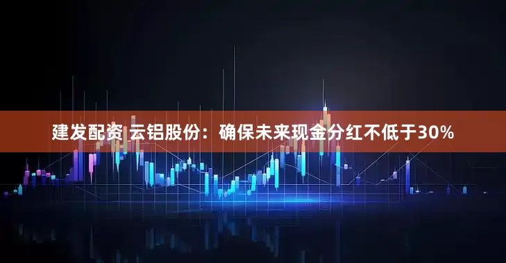 建发配资 云铝股份：确保未来现金分红不低于30%