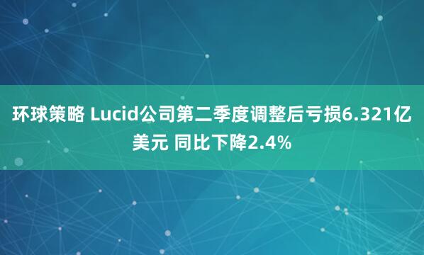 环球策略 Lucid公司第二季度调整后亏损6.321亿美元 同比下降2.4%