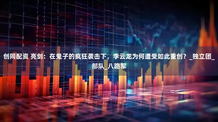 创同配资 亮剑：在鬼子的疯狂袭击下，李云龙为何遭受如此重创？_独立团_部队_八路军