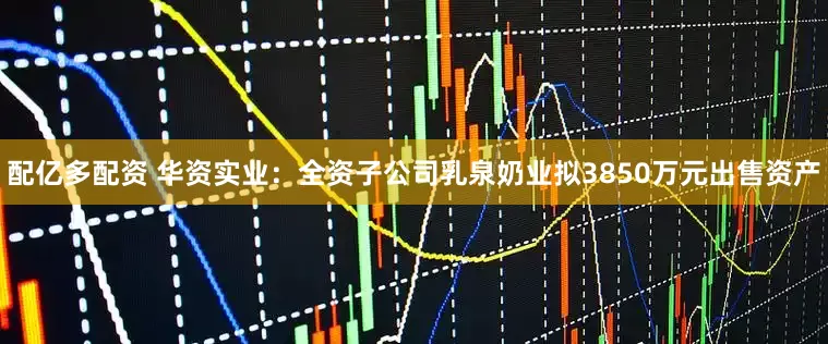 配亿多配资 华资实业：全资子公司乳泉奶业拟3850万元出售资产
