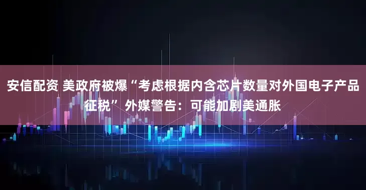 安信配资 美政府被爆“考虑根据内含芯片数量对外国电子产品征税” 外媒警告：可能加剧美通胀
