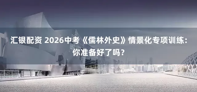 汇银配资 2026中考《儒林外史》情景化专项训练：你准备好了吗？