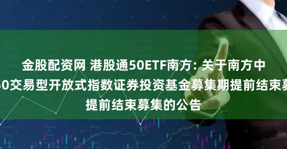 金股配资网 港股通50ETF南方: 关于南方中证港股通50交易型开放式指数证券投资基金募集期提前结束募集的公告