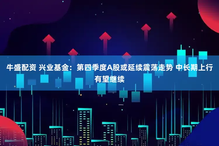 牛盛配资 兴业基金：第四季度A股或延续震荡走势 中长期上行有望继续