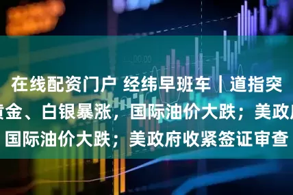 在线配资门户 经纬早班车｜道指突破48000点！黄金、白银暴涨，国际油价大跌；美政府收紧签证审查