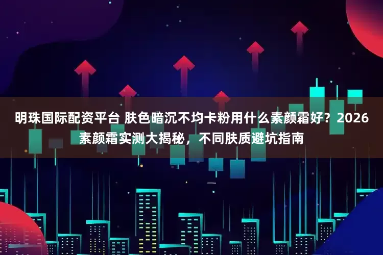 明珠国际配资平台 肤色暗沉不均卡粉用什么素颜霜好?2026素颜霜实测大揭秘,不同肤质避坑指南