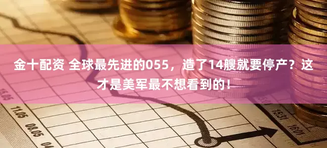 金十配资 全球最先进的055，造了14艘就要停产？这才是美军最不想看到的！