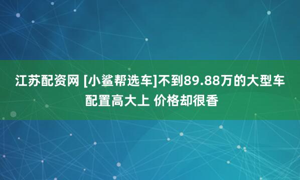 江苏配资网 [小鲨帮选车]不到89.88万的大型车 配置高大上 价格却很香