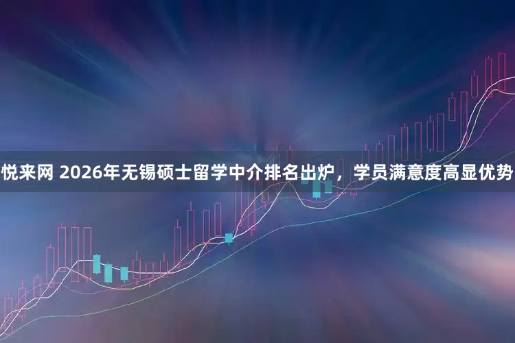 悦来网 2026年无锡硕士留学中介排名出炉，学员满意度高显优势