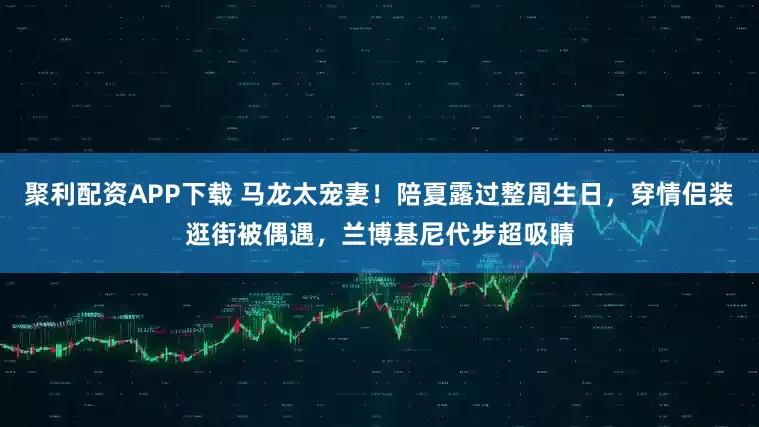 聚利配资APP下载 马龙太宠妻！陪夏露过整周生日，穿情侣装逛街被偶遇，兰博基尼代步超吸睛