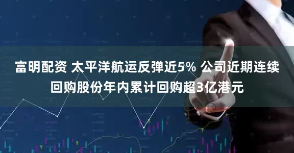 富明配资 太平洋航运反弹近5% 公司近期连续回购股份年内累计回购超3亿港元